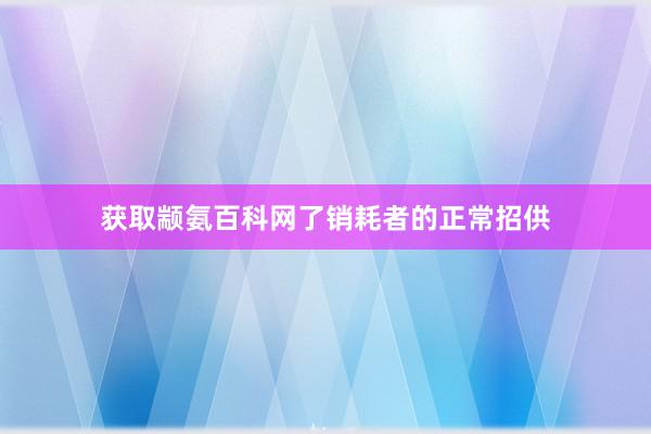 获取颛氨百科网了销耗者的正常招供