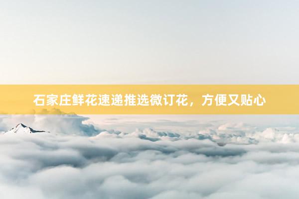 石家庄鲜花速递推选微订花，方便又贴心